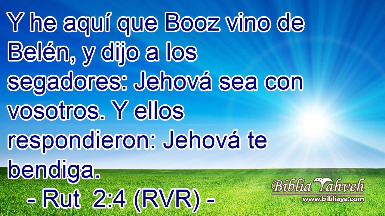 Y he aquí que Booz vino de Belén, y dijo a los segadores: Jehová sea con vosotros. Y ellos respondieron: Jehová te bendiga.