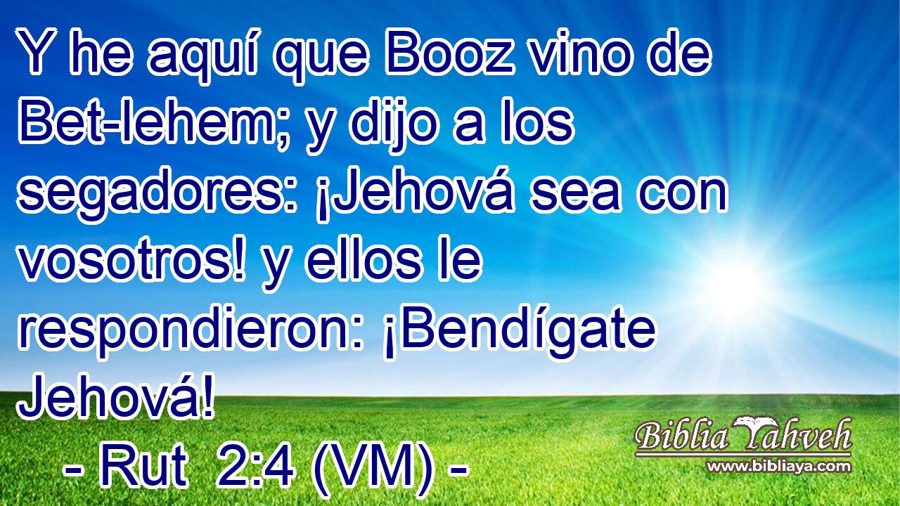  Y he aquí que Booz vino de Bet-lehem; y dijo a los segadores: ¡Jehová sea con vosotros! y ellos le respondieron: ¡Bendígate Jehová! 