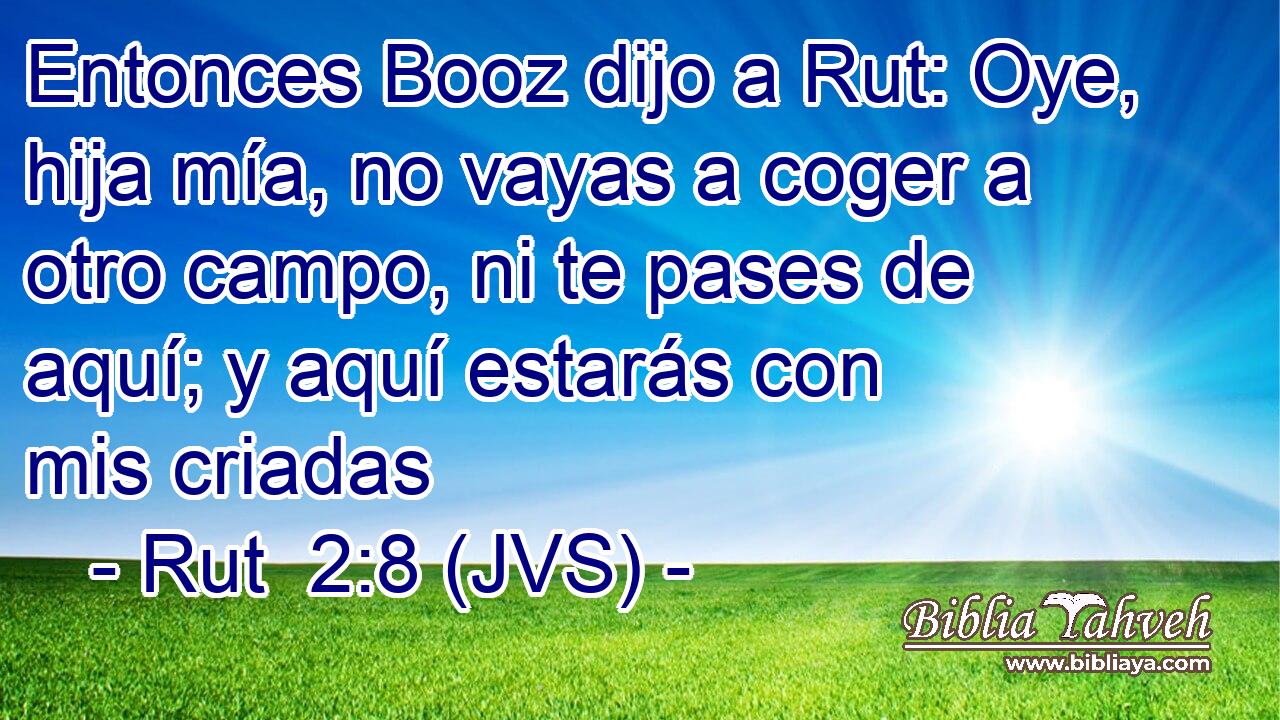 Entonces Booz dijo a Rut: Oye, hija mía, no vayas a coger a otro campo, ni te pases de aquí; y aquí estarás con mis criadas