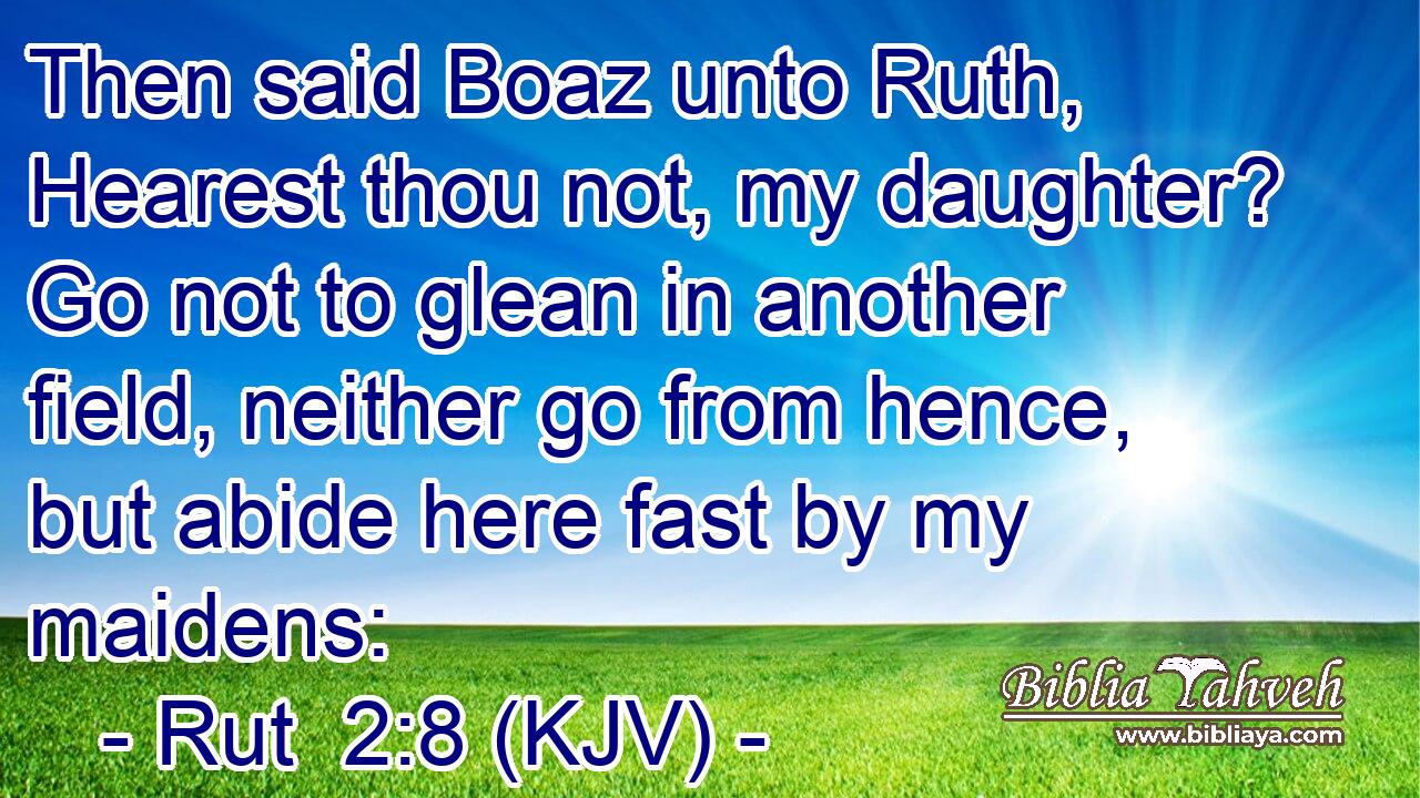 Then said Boaz unto Ruth, Hearest thou not, my daughter? Go not to glean in another field, neither go from hence, but abide here fast by my maidens: