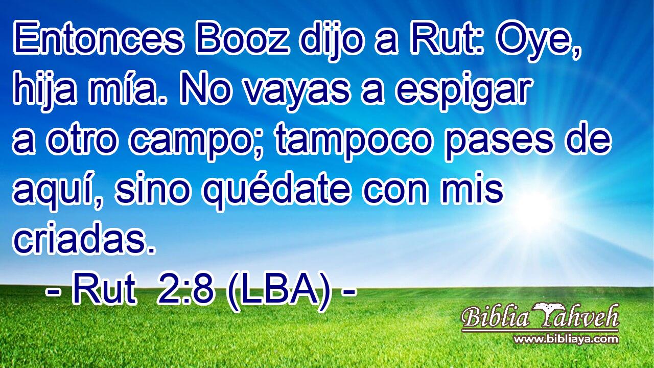 Entonces Booz dijo a Rut: Oye, hija mía. No vayas a espigar a otro campo; tampoco pases de aquí, sino quédate con mis criadas.