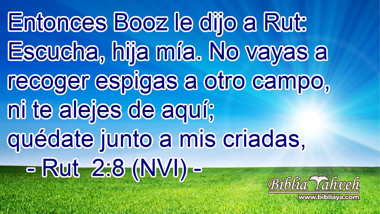  Entonces Booz le dijo a Rut: Escucha, hija mía. No vayas a recoger espigas a otro campo, ni te alejes de aquí; quédate junto a mis criadas, 