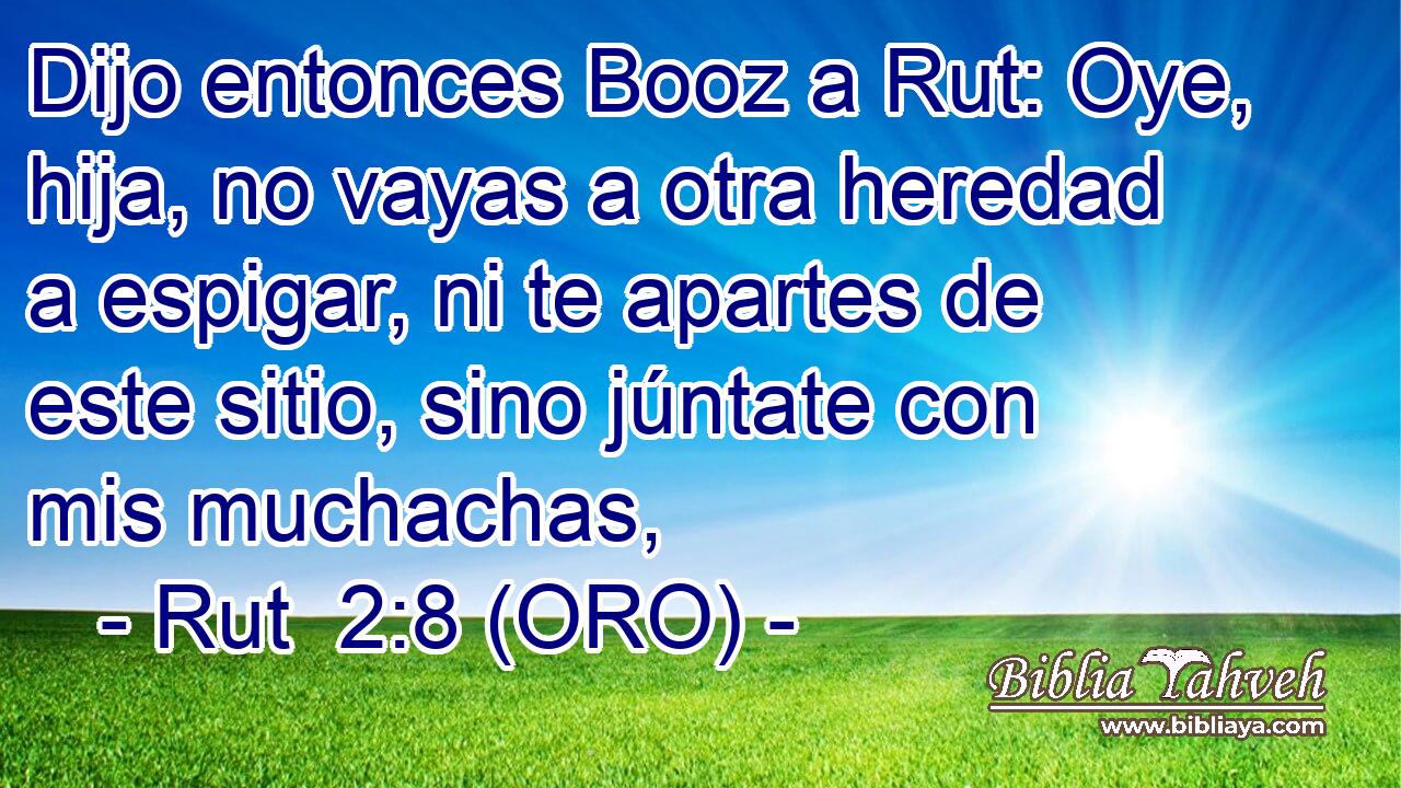 Dijo entonces Booz a Rut: Oye, hija, no vayas a otra heredad a espigar, ni te apartes de este sitio, sino júntate con mis muchachas, 