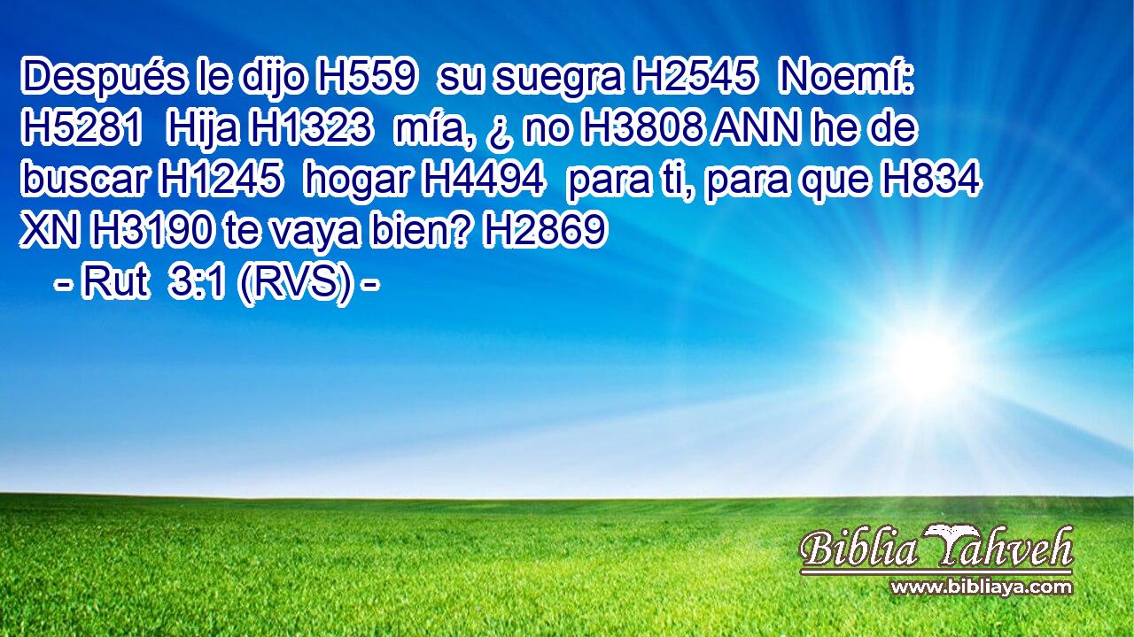 Después le dijo H559  su suegra H2545  Noemí: H5281  Hija H1323  mía, ¿ no H3808 ANN he de buscar H1245  hogar H4494  para ti, para que H834 XN H3190 te vaya bien? H2869  