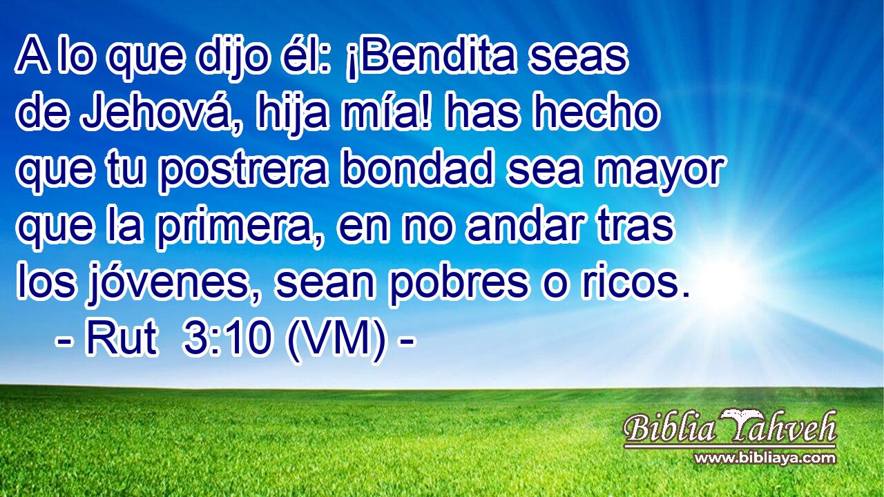  A lo que dijo él: ¡Bendita seas de Jehová, hija mía! has hecho que tu postrera bondad sea mayor que la primera, en no andar tras los jóvenes, sean pobres o ricos. 