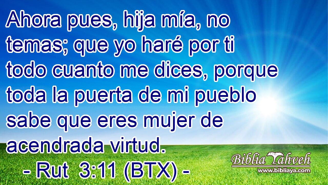 Ahora pues, hija mía, no temas; que yo haré por ti todo cuanto me dices, porque toda la puerta de mi pueblo sabe que eres mujer de acendrada virtud.