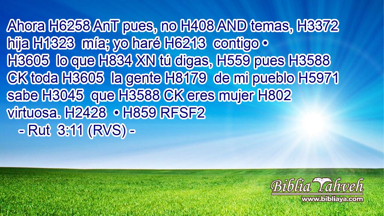 Ahora H6258 AnT pues, no H408 AND temas, H3372  hija H1323  mía; yo haré H6213  contigo • H3605  lo que H834 XN tú digas, H559 pues H3588 CK toda H3605  la gente H8179  de mi pueblo H5971  sabe H3045  que H3588 CK eres mujer H802  virtuosa. H2428  • H859 RFSF2 