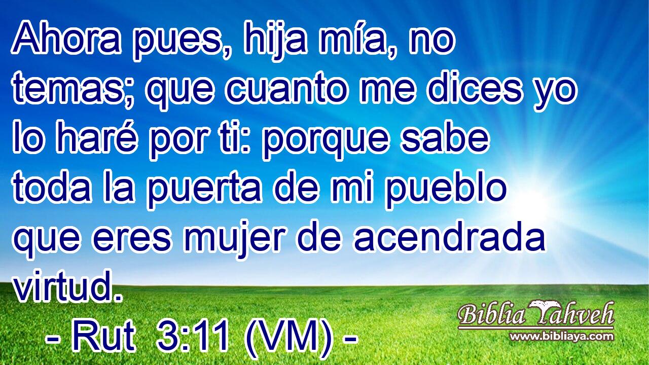  Ahora pues, hija mía, no temas; que cuanto me dices yo lo haré por ti: porque sabe toda la puerta de mi pueblo que eres mujer de acendrada virtud. 