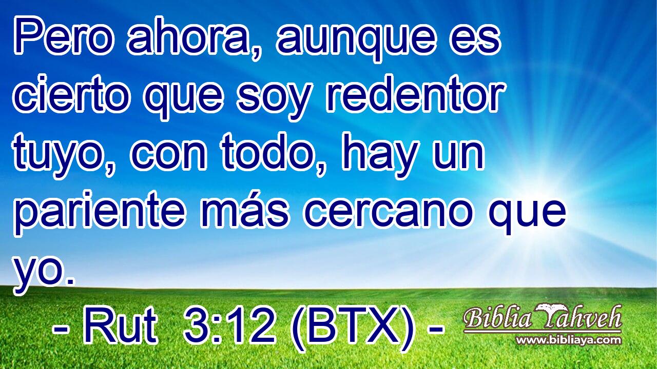 Pero ahora, aunque es cierto que soy redentor tuyo, con todo, hay un pariente más cercano que yo.