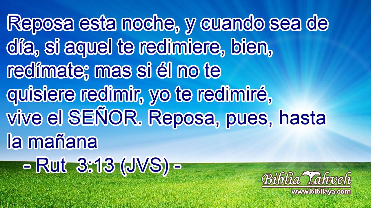 Reposa esta noche, y cuando sea de día, si aquel te redimiere, bien, redímate; mas si él no te quisiere redimir, yo te redimiré, vive el SEÑOR. Reposa, pues, hasta la mañana