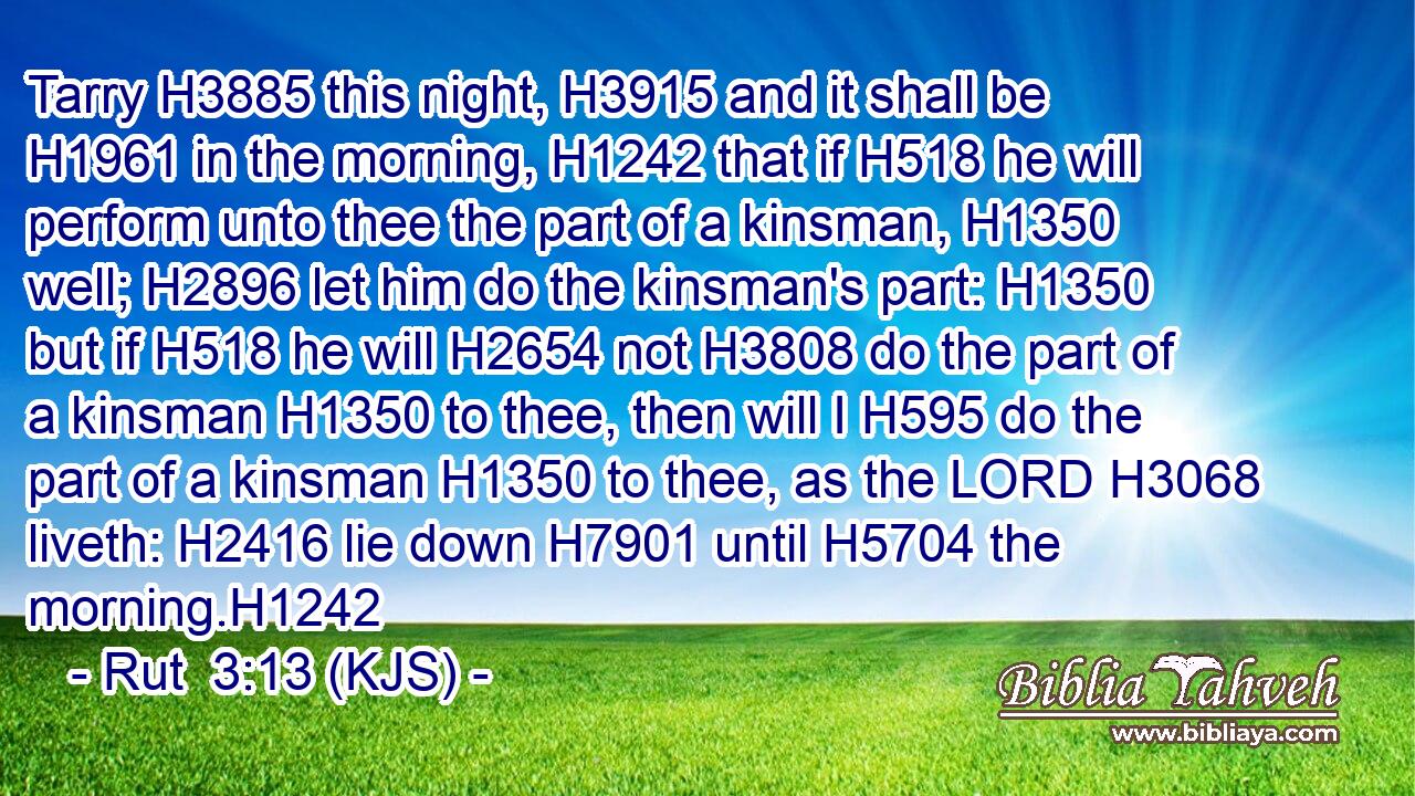Tarry H3885 this night, H3915 and it shall be H1961 in the morning, H1242 that if H518 he will perform unto thee the part of a kinsman, H1350 well; H2896 let him do the kinsman's part: H1350 but if H518 he will H2654 not H3808 do the part of a kinsman H1350 to thee, then will I H595 do the part of a kinsman H1350 to thee, as the LORD H3068 liveth: H2416 lie down H7901 until H5704 the morning.H1242