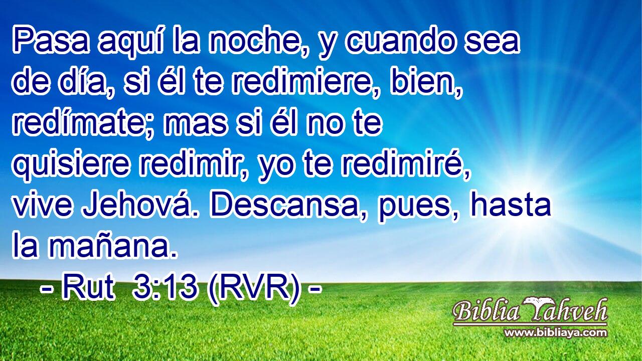 Pasa aquí la noche, y cuando sea de día, si él te redimiere, bien, redímate; mas si él no te quisiere redimir, yo te redimiré, vive Jehová. Descansa, pues, hasta la mañana.