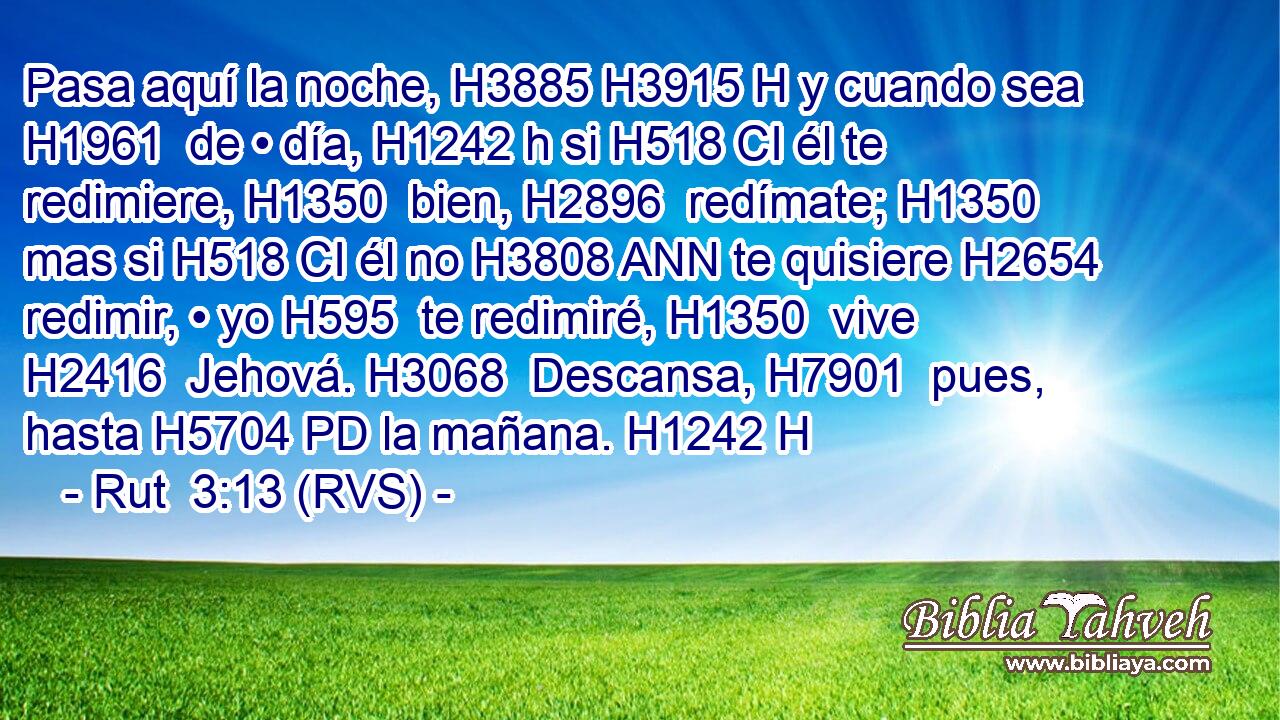Pasa aquí la noche, H3885 H3915 H y cuando sea H1961  de • día, H1242 h si H518 CI él te redimiere, H1350  bien, H2896  redímate; H1350  mas si H518 CI él no H3808 ANN te quisiere H2654  redimir, • yo H595  te redimiré, H1350  vive H2416  Jehová. H3068  Descansa, H7901  pues, hasta H5704 PD la mañana. H1242 H 