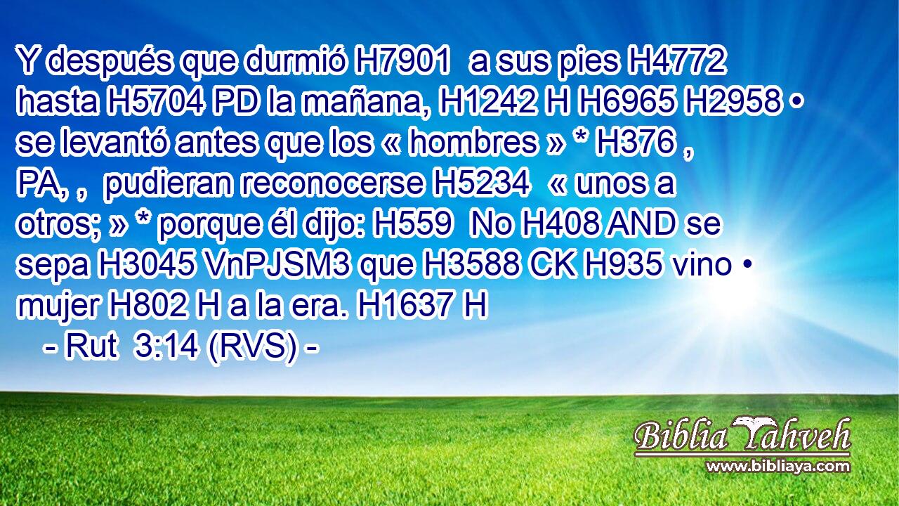 Y después que durmió H7901  a sus pies H4772  hasta H5704 PD la mañana, H1242 H H6965 H2958 • se levantó antes que los « hombres » * H376 , PA, ,  pudieran reconocerse H5234  « unos a otros; » * porque él dijo: H559  No H408 AND se sepa H3045 VnPJSM3 que H3588 CK H935 vino • mujer H802 H a la era. H1637 H 