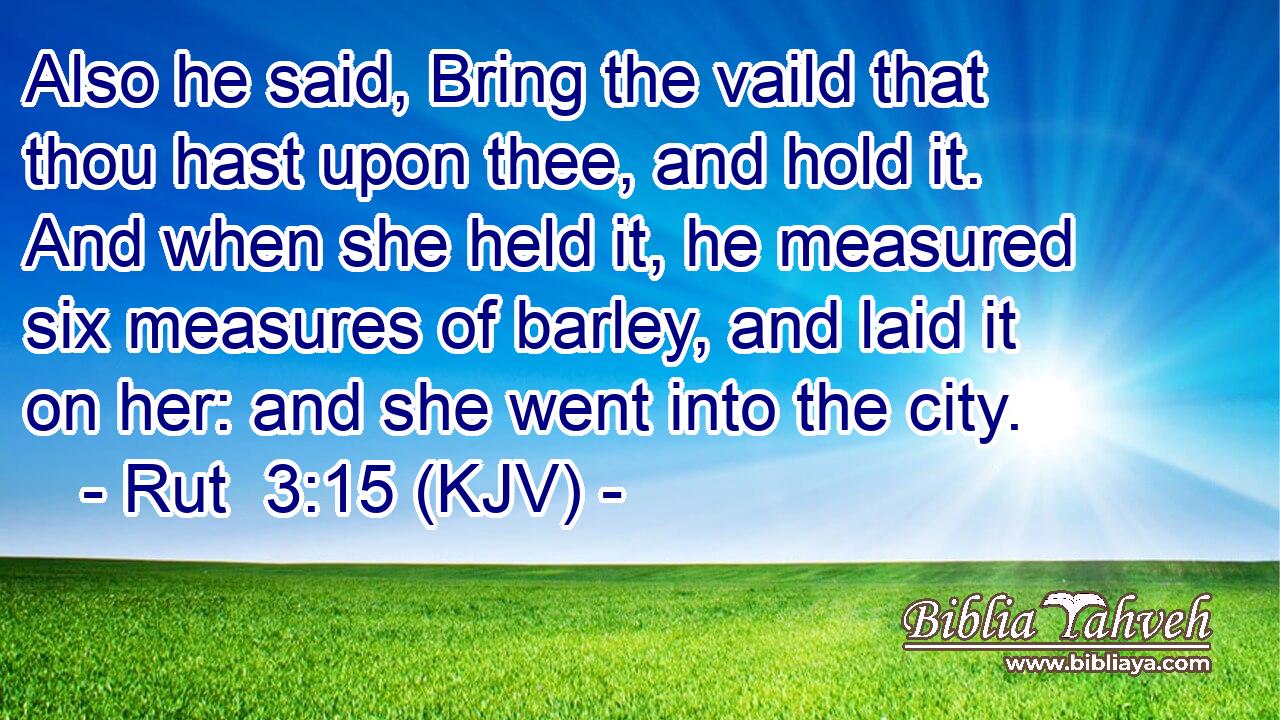 Also he said, Bring the vaild that thou hast upon thee, and hold it. And when she held it, he measured six measures of barley, and laid it on her: and she went into the city.