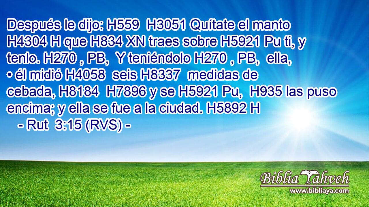 Después le dijo: H559  H3051 Quítate el manto H4304 H que H834 XN traes sobre H5921 Pu ti, y tenlo. H270 , PB,  Y teniéndolo H270 , PB,  ella, • él midió H4058  seis H8337  medidas de cebada, H8184  H7896 y se H5921 Pu,  H935 las puso encima; y ella se fue a la ciudad. H5892 H 