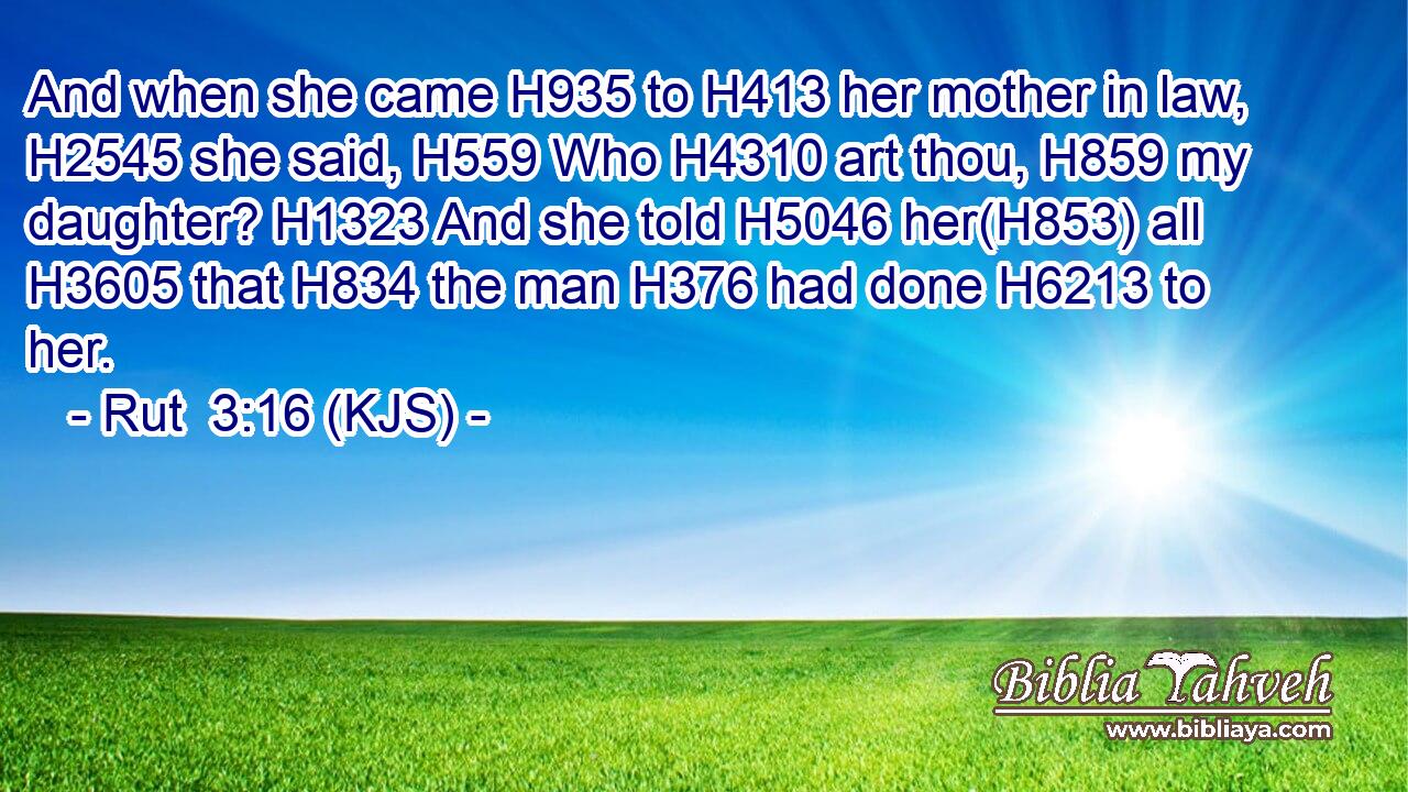 And when she came H935 to H413 her mother in law, H2545 she said, H559 Who H4310 art thou, H859 my daughter? H1323 And she told H5046 her(H853) all H3605 that H834 the man H376 had done H6213 to her.