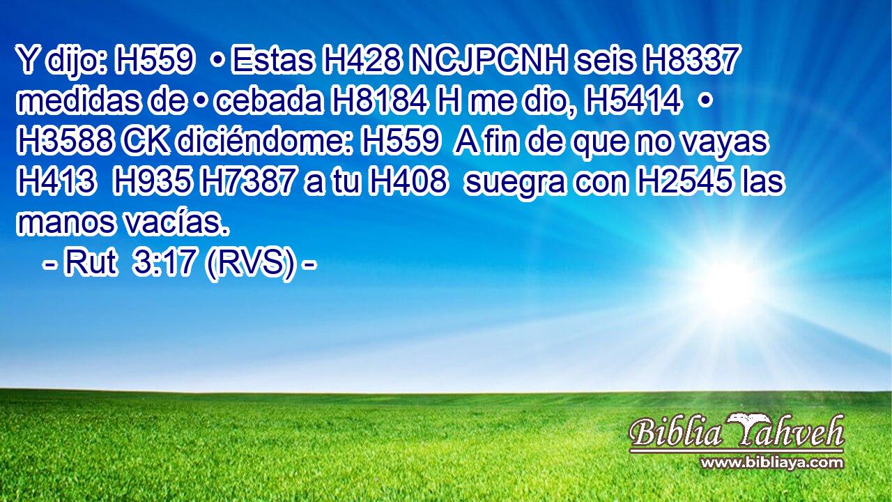 Y dijo: H559  • Estas H428 NCJPCNH seis H8337  medidas de • cebada H8184 H me dio, H5414  • H3588 CK diciéndome: H559  A fin de que no vayas H413  H935 H7387 a tu H408  suegra con H2545 las manos vacías. 