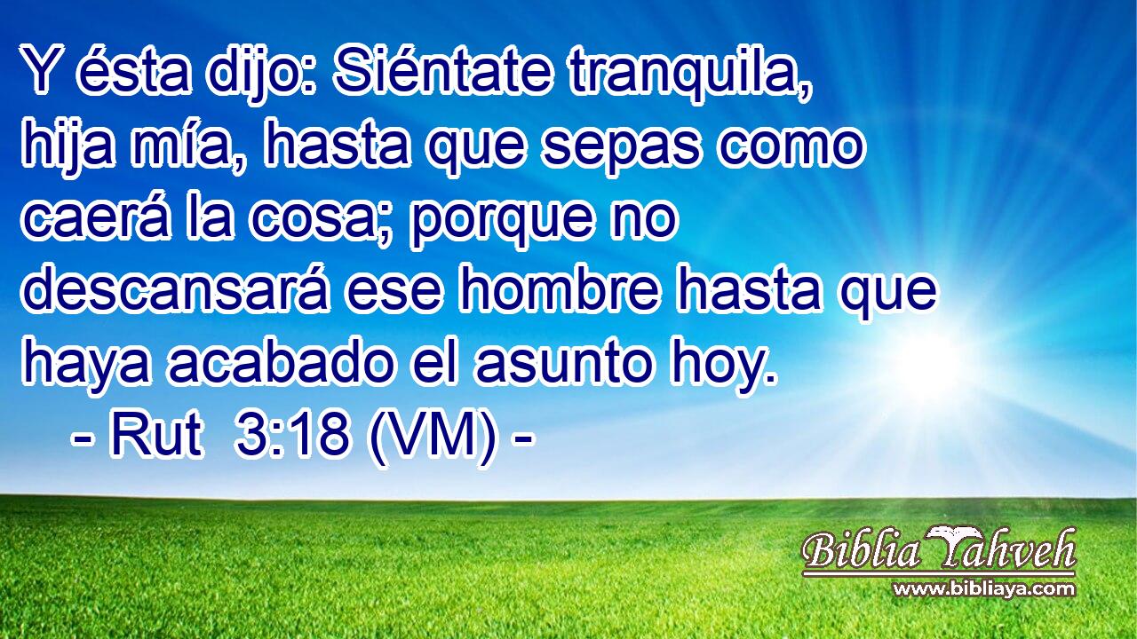  Y ésta dijo: Siéntate tranquila, hija mía, hasta que sepas como caerá la cosa; porque no descansará ese hombre hasta que haya acabado el asunto hoy. 