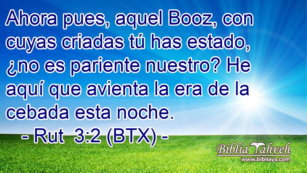 Ahora pues, aquel Booz, con cuyas criadas tú has estado, ¿no es pariente nuestro? He aquí que avienta la era de la cebada esta noche.