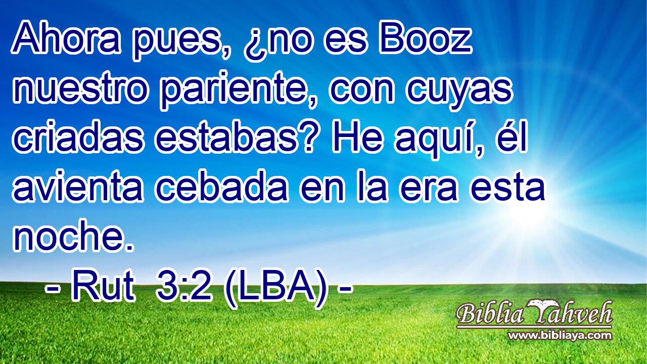 Ahora pues, ¿no es Booz nuestro pariente, con cuyas criadas estabas? He aquí, él avienta cebada en la era esta noche.