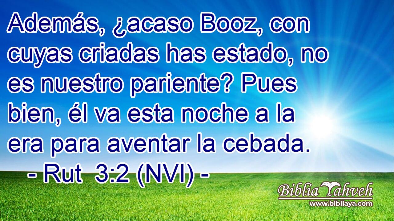  Además, ¿acaso Booz, con cuyas criadas has estado, no es nuestro pariente? Pues bien, él va esta noche a la era para aventar la cebada. 