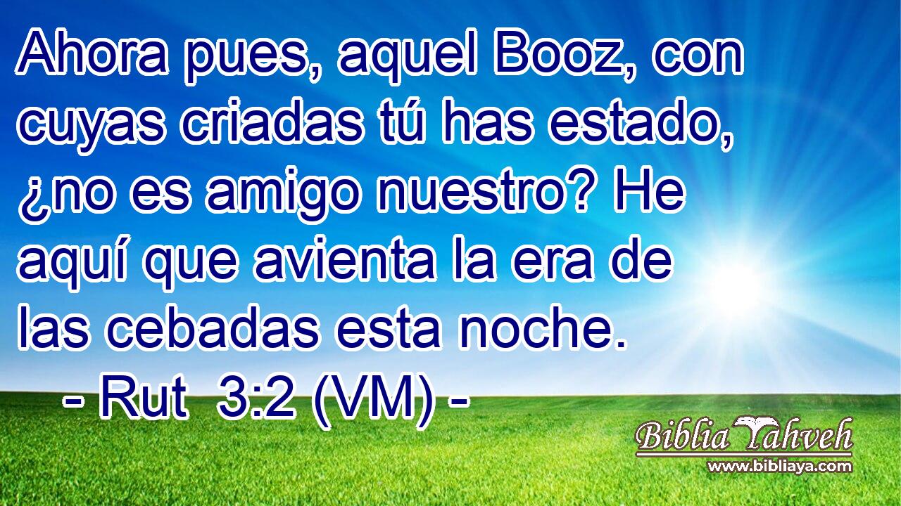  Ahora pues, aquel Booz, con cuyas criadas tú has estado, ¿no es amigo nuestro? He aquí que avienta la era de las cebadas esta noche. 