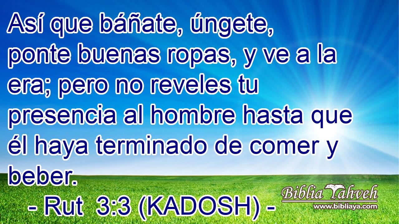  Así que báñate, úngete, ponte buenas ropas, y ve a la era; pero no reveles tu presencia al hombre hasta que él haya terminado de comer y beber. 