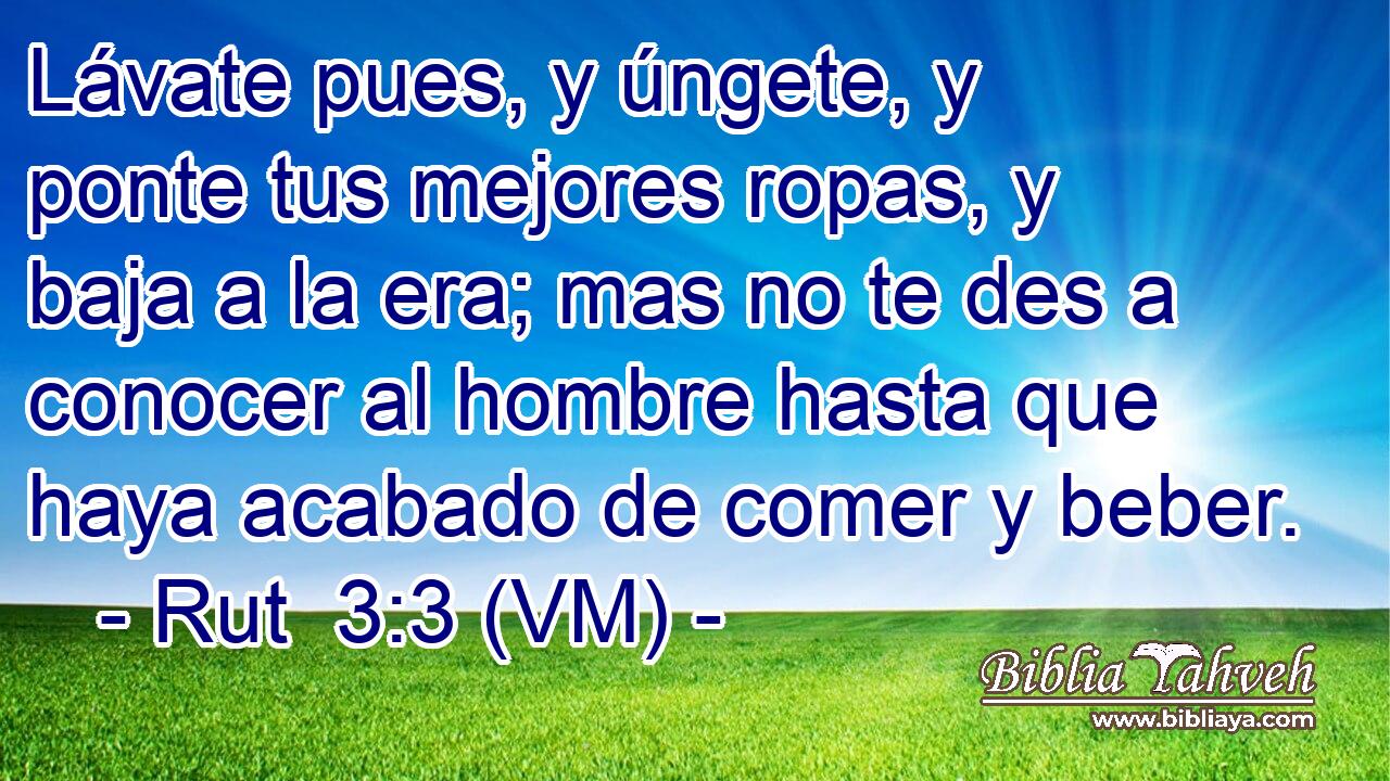  Lávate pues, y úngete, y ponte tus mejores ropas, y baja a la era; mas no te des a conocer al hombre hasta que haya acabado de comer y beber. 