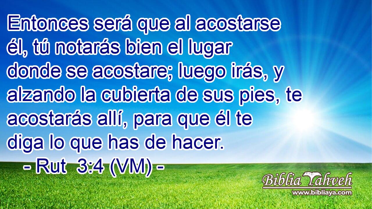  Entonces será que al acostarse él, tú notarás bien el lugar donde se acostare; luego irás, y alzando la cubierta de sus pies, te acostarás allí, para que él te diga lo que has de hacer. 