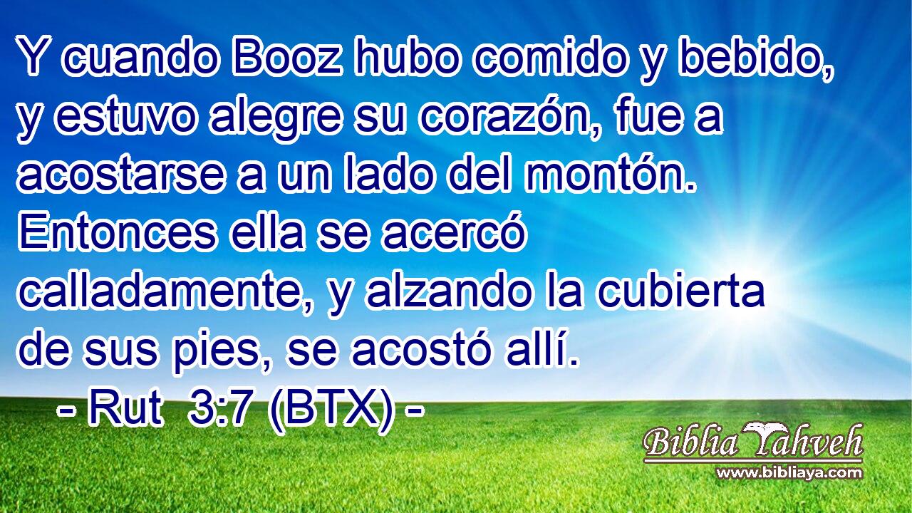 Y cuando Booz hubo comido y bebido, y estuvo alegre su corazón, fue a acostarse a un lado del montón. Entonces ella se acercó calladamente, y alzando la cubierta de sus pies, se acostó allí.