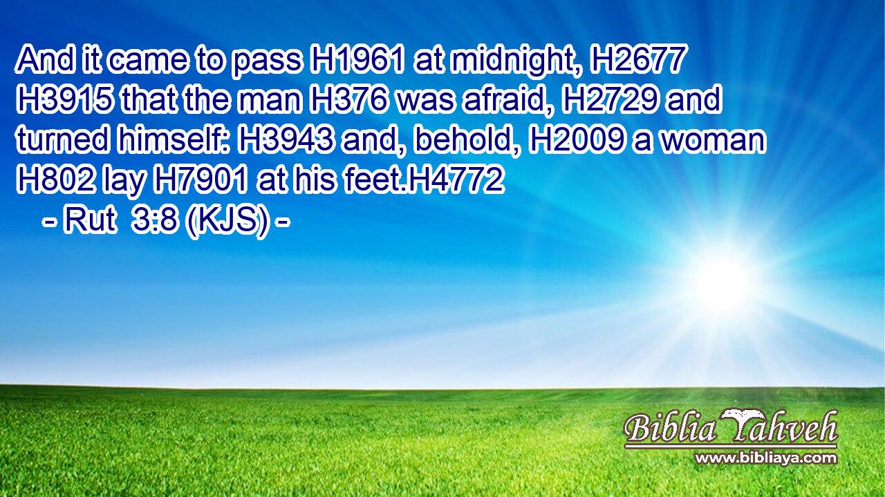 And it came to pass H1961 at midnight, H2677  H3915 that the man H376 was afraid, H2729 and turned himself: H3943 and, behold, H2009 a woman H802 lay H7901 at his feet.H4772
