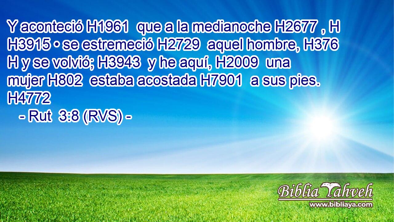 Y aconteció H1961  que a la medianoche H2677 , H H3915 • se estremeció H2729  aquel hombre, H376 H y se volvió; H3943  y he aquí, H2009  una mujer H802  estaba acostada H7901  a sus pies. H4772  