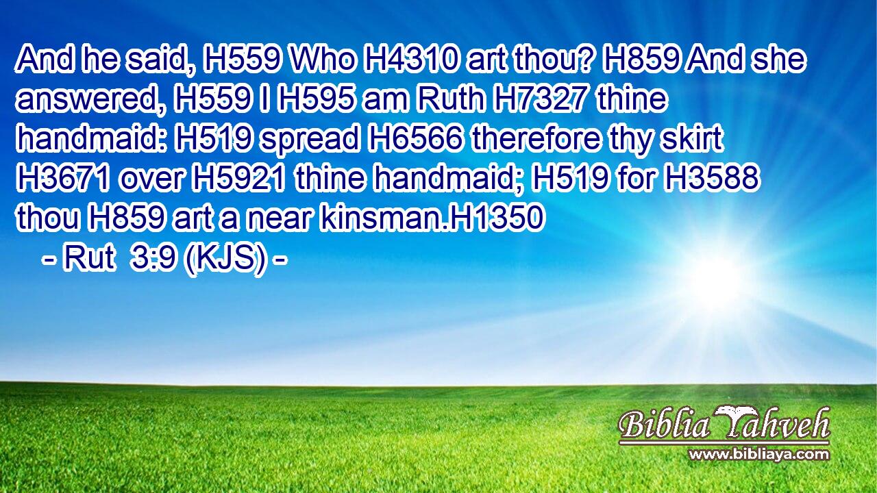 And he said, H559 Who H4310 art thou? H859 And she answered, H559 I H595 am Ruth H7327 thine handmaid: H519 spread H6566 therefore thy skirt H3671 over H5921 thine handmaid; H519 for H3588 thou H859 art a near kinsman.H1350