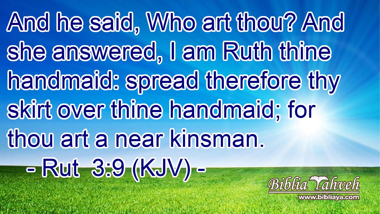 And he said, Who art thou? And she answered, I am Ruth thine handmaid: spread therefore thy skirt over thine handmaid; for thou art a near kinsman.
