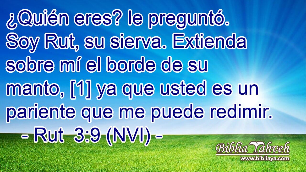  ¿Quién eres? le preguntó. Soy Rut, su sierva. Extienda sobre mí el borde de su manto, [1] ya que usted es un pariente que me puede redimir. 
