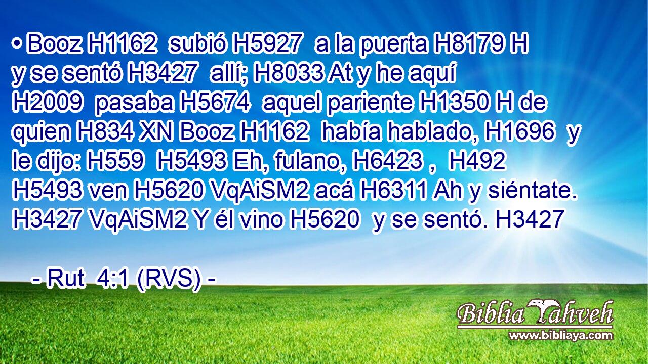 • Booz H1162  subió H5927  a la puerta H8179 H y se sentó H3427  allí; H8033 At y he aquí H2009  pasaba H5674  aquel pariente H1350 H de quien H834 XN Booz H1162  había hablado, H1696  y le dijo: H559  H5493 Eh, fulano, H6423 ,  H492 H5493 ven H5620 VqAiSM2 acá H6311 Ah y siéntate. H3427 VqAiSM2 Y él vino H5620  y se sentó. H3427  