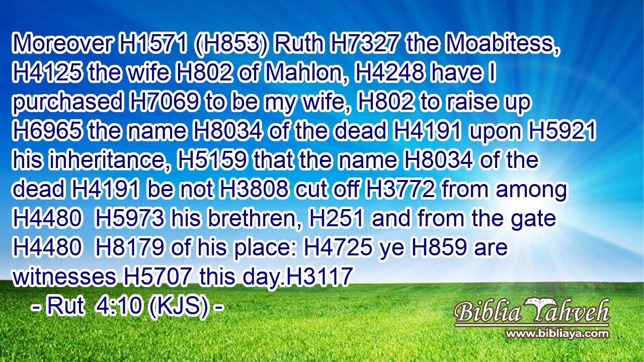 Moreover H1571 (H853) Ruth H7327 the Moabitess, H4125 the wife H802 of Mahlon, H4248 have I purchased H7069 to be my wife, H802 to raise up H6965 the name H8034 of the dead H4191 upon H5921 his inheritance, H5159 that the name H8034 of the dead H4191 be not H3808 cut off H3772 from among H4480  H5973 his brethren, H251 and from the gate H4480  H8179 of his place: H4725 ye H859 are witnesses H5707 this day.H3117