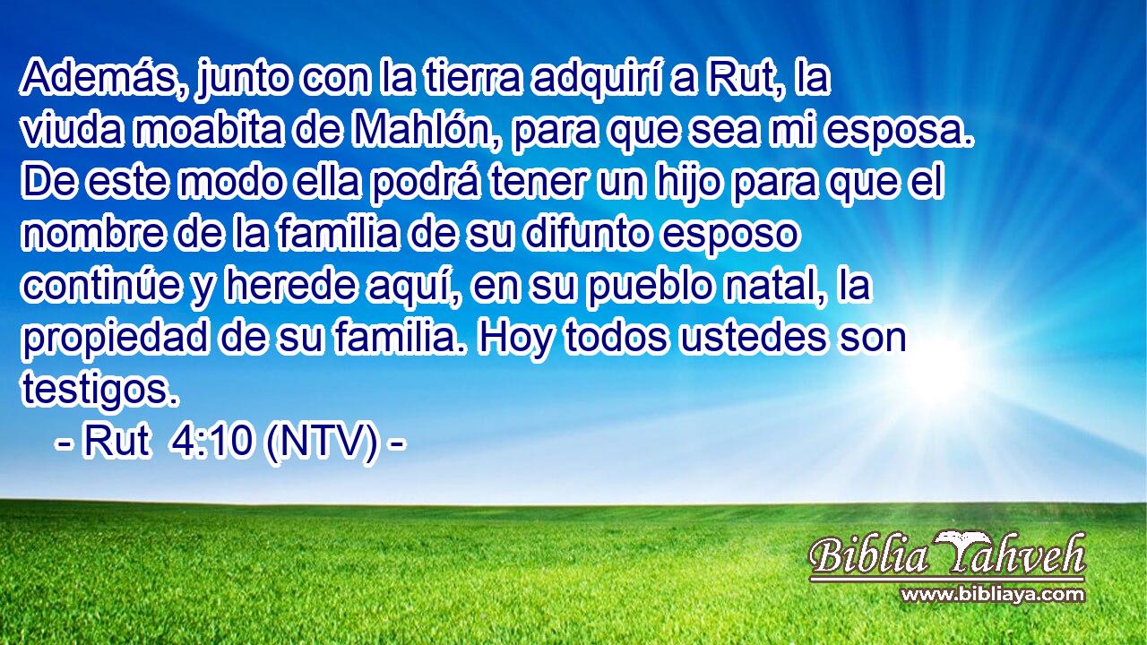 Además, junto con la tierra adquirí a Rut, la viuda moabita de Mahlón, para que sea mi esposa. De este modo ella podrá tener un hijo para que el nombre de la familia de su difunto esposo continúe y herede aquí, en su pueblo natal, la propiedad de su familia. Hoy todos ustedes son testigos.