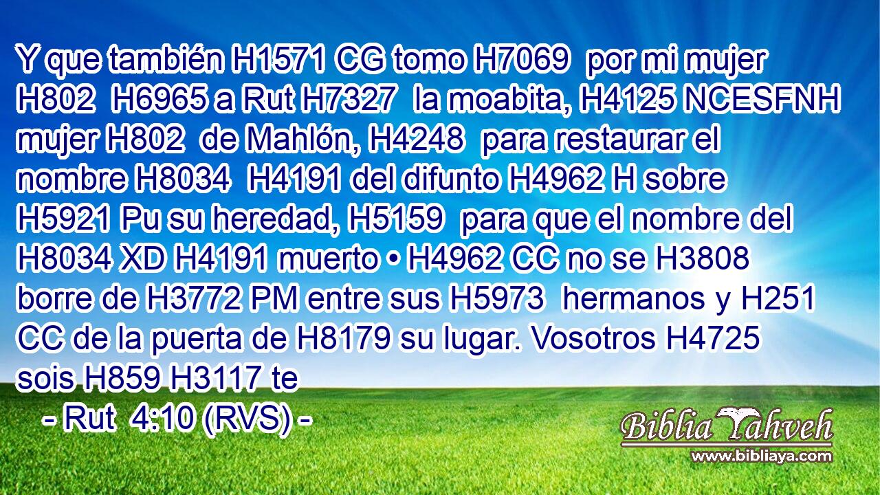 Y que también H1571 CG tomo H7069  por mi mujer H802  H6965 a Rut H7327  la moabita, H4125 NCESFNH mujer H802  de Mahlón, H4248  para restaurar el nombre H8034  H4191 del difunto H4962 H sobre H5921 Pu su heredad, H5159  para que el nombre del H8034 XD H4191 muerto • H4962 CC no se H3808 borre de H3772 PM entre sus H5973  hermanos y H251 CC de la puerta de H8179 su lugar. Vosotros H4725  sois H859 H3117 te