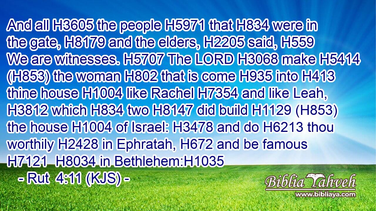 And all H3605 the people H5971 that H834 were in the gate, H8179 and the elders, H2205 said, H559 We are witnesses. H5707 The LORD H3068 make H5414 (H853) the woman H802 that is come H935 into H413 thine house H1004 like Rachel H7354 and like Leah, H3812 which H834 two H8147 did build H1129 (H853) the house H1004 of Israel: H3478 and do H6213 thou worthily H2428 in Ephratah, H672 and be famous H7121  H8034 in Bethlehem:H1035
