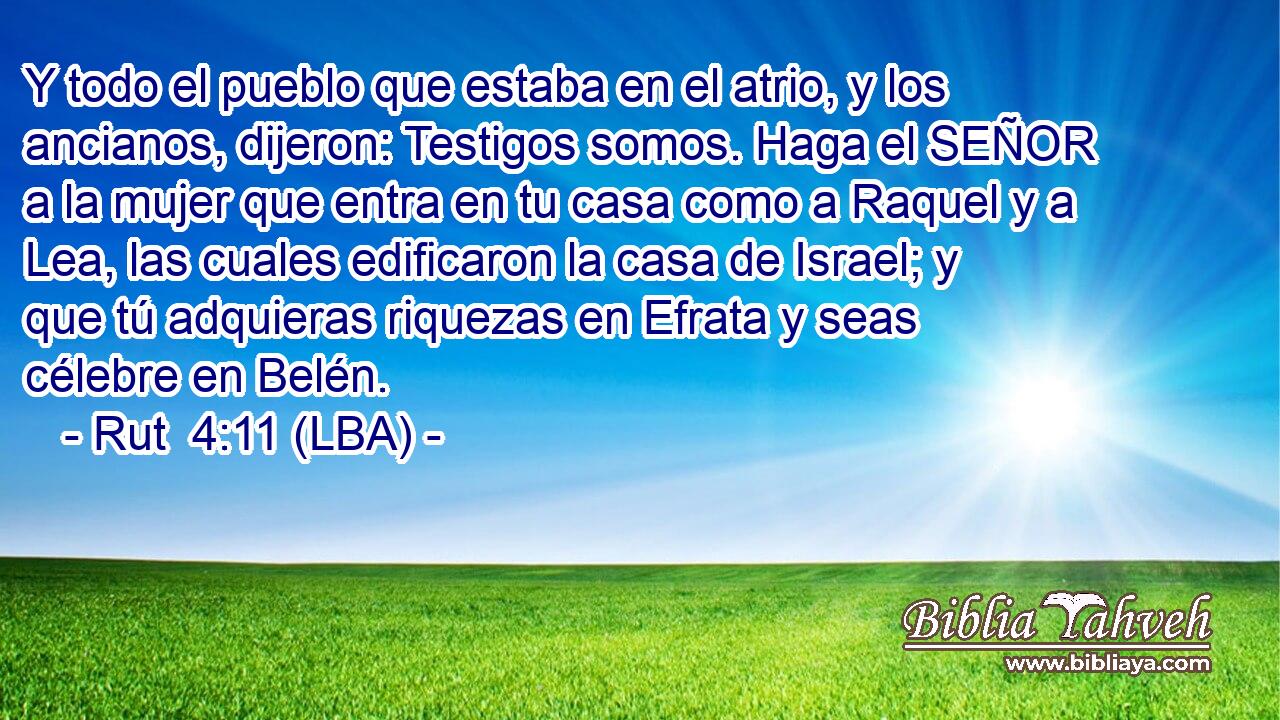 Y todo el pueblo que estaba en el atrio, y los ancianos, dijeron: Testigos somos. Haga el SEÑOR a la mujer que entra en tu casa como a Raquel y a Lea, las cuales edificaron la casa de Israel; y que tú adquieras riquezas en Efrata y seas célebre en Belén.