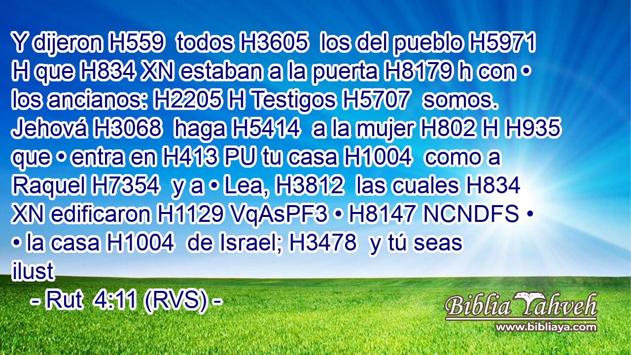 Y dijeron H559  todos H3605  los del pueblo H5971 H que H834 XN estaban a la puerta H8179 h con • los ancianos: H2205 H Testigos H5707  somos. Jehová H3068  haga H5414  a la mujer H802 H H935 que • entra en H413 PU tu casa H1004  como a Raquel H7354  y a • Lea, H3812  las cuales H834 XN edificaron H1129 VqAsPF3 • H8147 NCNDFS • • la casa H1004  de Israel; H3478  y tú seas ilust