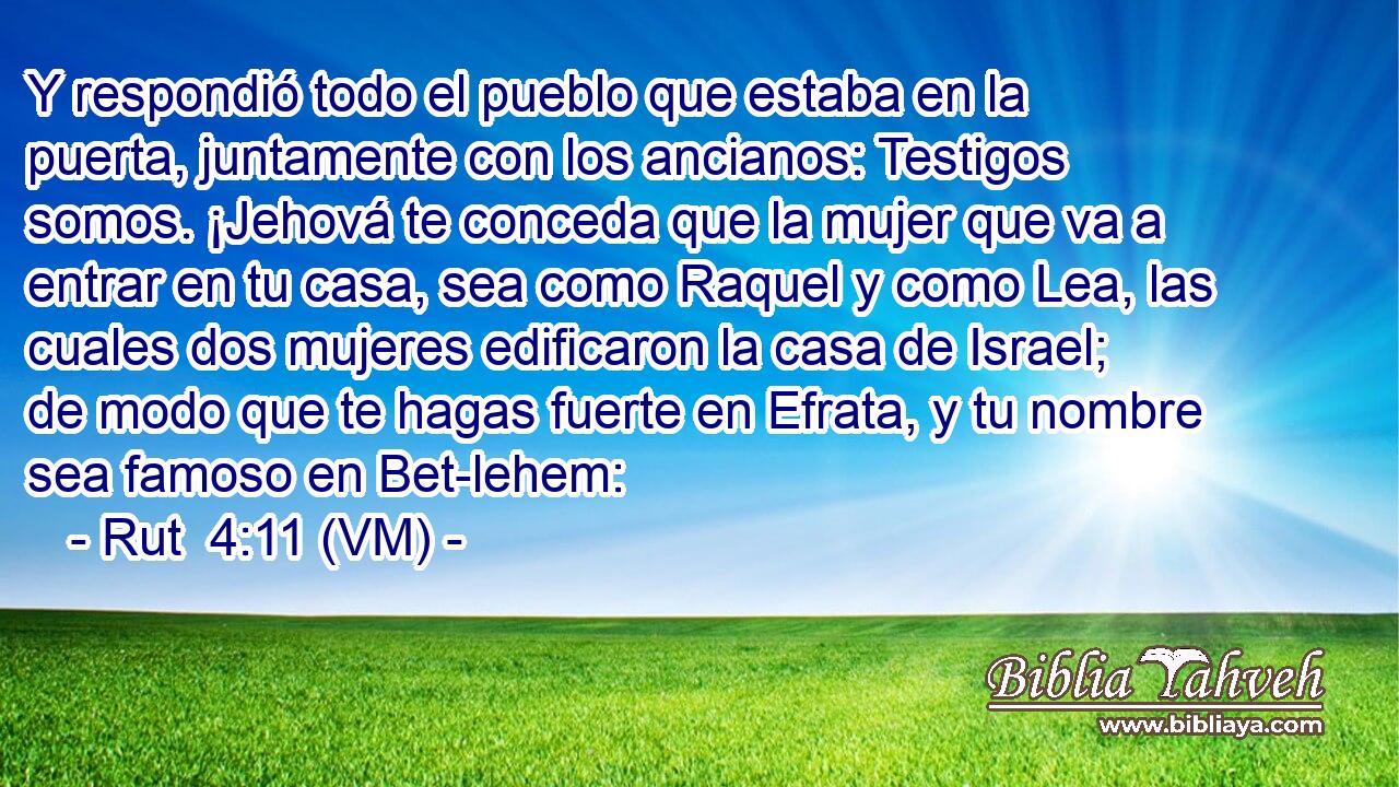  Y respondió todo el pueblo que estaba en la puerta, juntamente con los ancianos: Testigos somos. ¡Jehová te conceda que la mujer que va a entrar en tu casa, sea como Raquel y como Lea, las cuales dos mujeres edificaron la casa de Israel; de modo que te hagas fuerte en Efrata, y tu nombre sea famoso en Bet-lehem: 