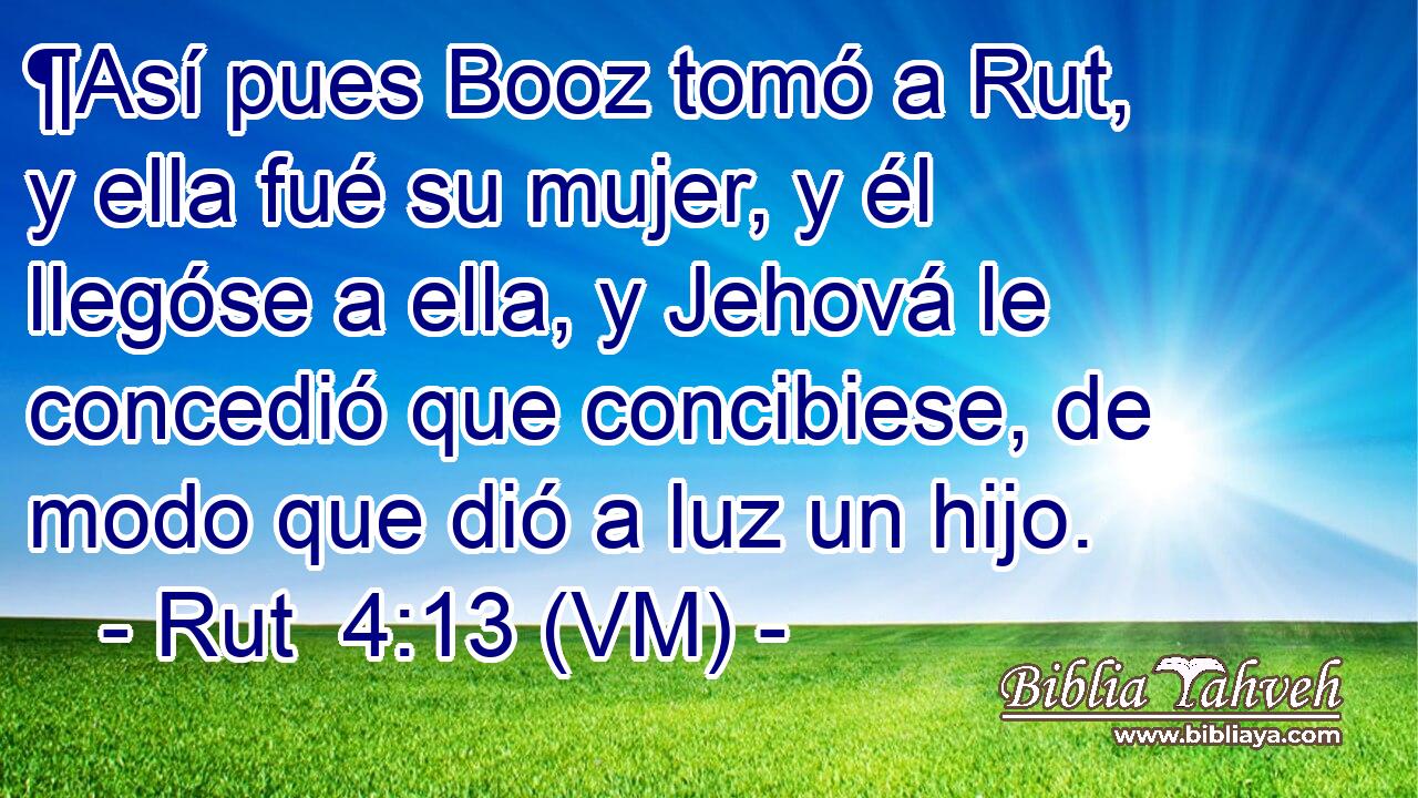  ¶Así pues Booz tomó a Rut, y ella fué su mujer, y él llegóse a ella, y Jehová le concedió que concibiese, de modo que dió a luz un hijo. 