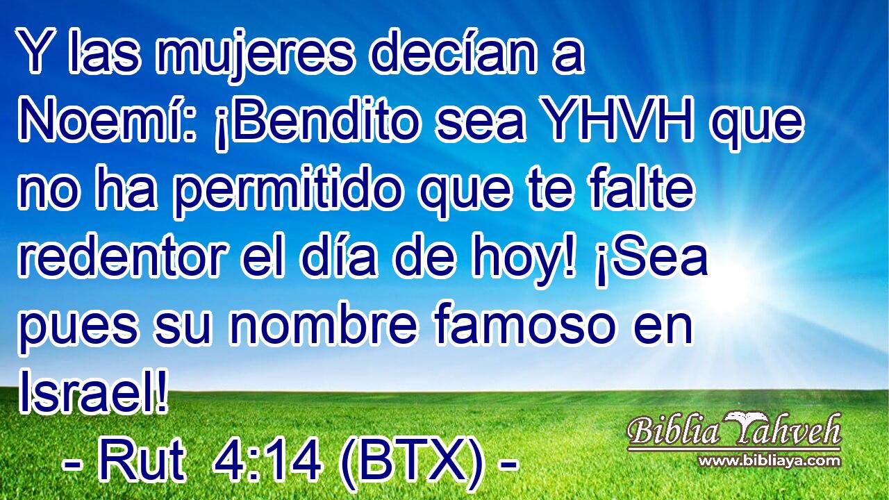 Y las mujeres decían a Noemí: ¡Bendito sea YHVH que no ha permitido que te falte redentor el día de hoy! ¡Sea pues su nombre famoso en Israel!