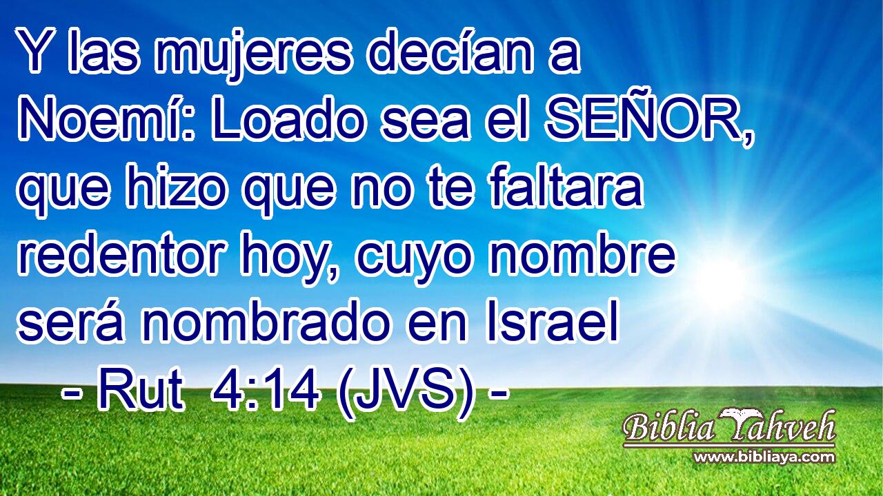 Y las mujeres decían a Noemí: Loado sea el SEÑOR, que hizo que no te faltara redentor hoy, cuyo nombre será nombrado en Israel