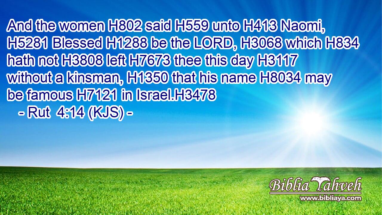 And the women H802 said H559 unto H413 Naomi, H5281 Blessed H1288 be the LORD, H3068 which H834 hath not H3808 left H7673 thee this day H3117 without a kinsman, H1350 that his name H8034 may be famous H7121 in Israel.H3478