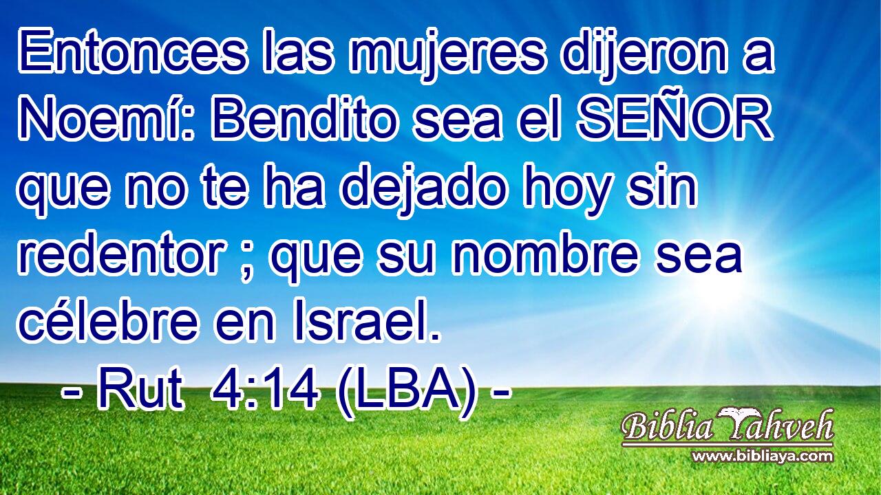 Entonces las mujeres dijeron a Noemí: Bendito sea el SEÑOR que no te ha dejado hoy sin redentor ; que su nombre sea célebre en Israel.