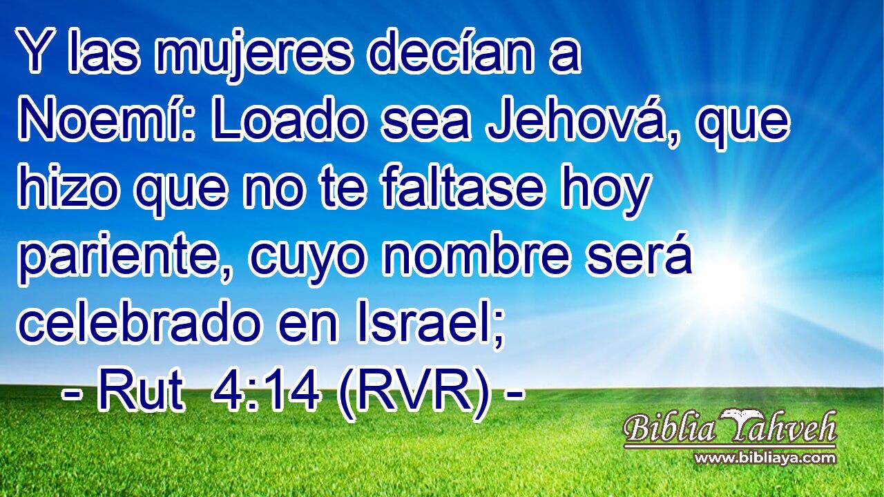 Y las mujeres decían a Noemí: Loado sea Jehová, que hizo que no te faltase hoy pariente, cuyo nombre será celebrado en Israel;